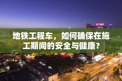地铁工程车，如何确保在施工期间的安全与健康？