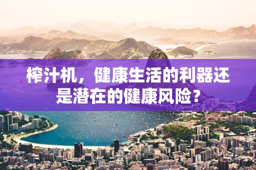榨汁机，健康生活的利器还是潜在的健康风险？