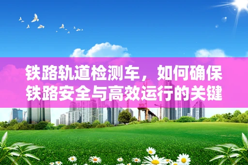 铁路轨道检测车，如何确保铁路安全与高效运行的关键技术？