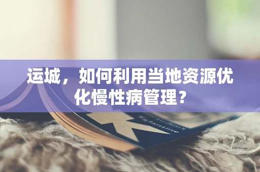 运城，如何利用当地资源优化慢性病管理？