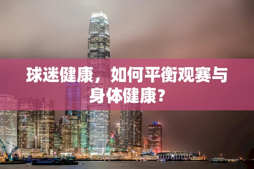 球迷健康，如何平衡观赛与身体健康？