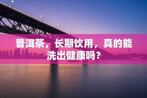 普洱茶，长期饮用，真的能洗出健康吗？
