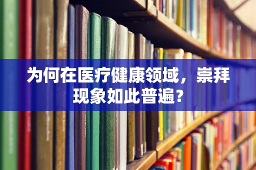 为何在医疗健康领域，崇拜现象如此普遍？