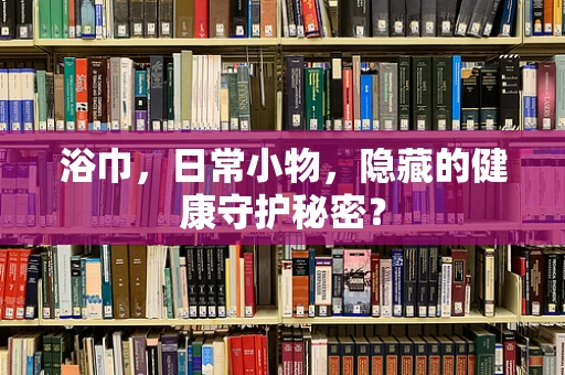 浴巾，日常小物，隐藏的健康守护秘密？