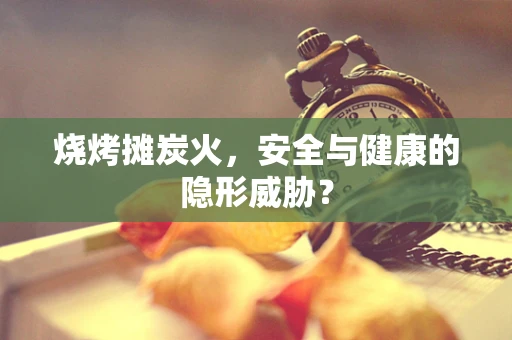 烧烤摊炭火，安全与健康的隐形威胁？