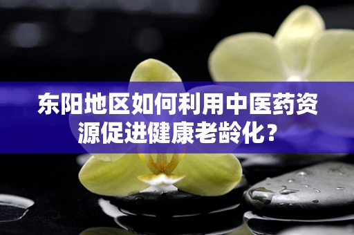 东阳地区如何利用中医药资源促进健康老龄化？