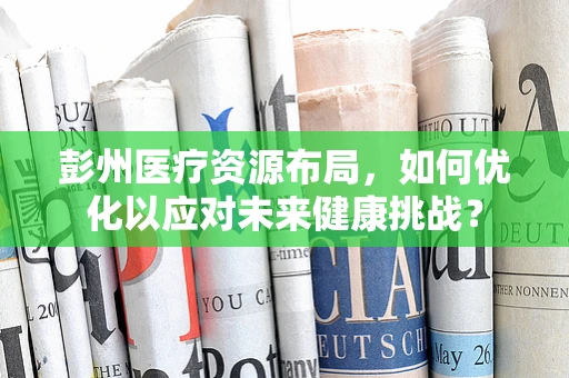 彭州医疗资源布局，如何优化以应对未来健康挑战？