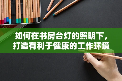 如何在书房台灯的照明下，打造有利于健康的工作环境？