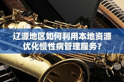 辽源地区如何利用本地资源优化慢性病管理服务？