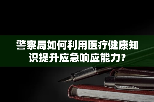 警察局如何利用医疗健康知识提升应急响应能力？