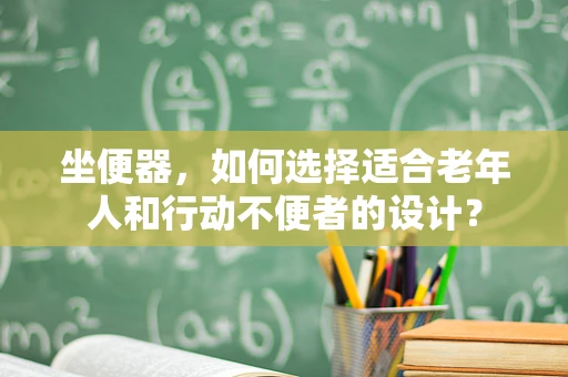 坐便器，如何选择适合老年人和行动不便者的设计？