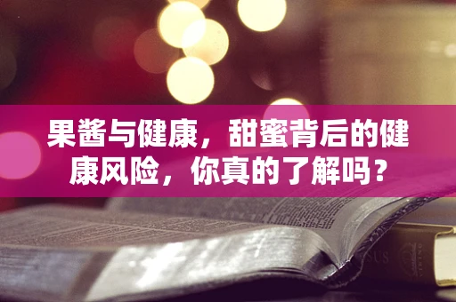 果酱与健康，甜蜜背后的健康风险，你真的了解吗？