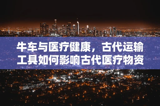 牛车与医疗健康，古代运输工具如何影响古代医疗物资的传递？