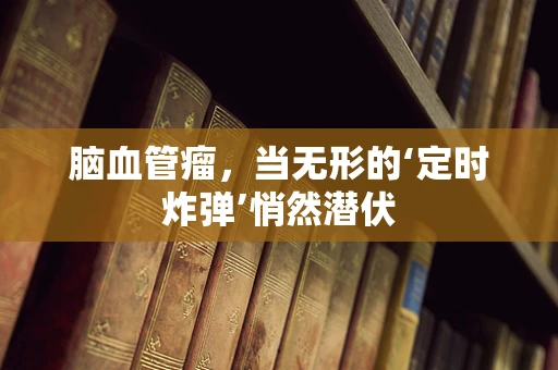 脑血管瘤，当无形的‘定时炸弹’悄然潜伏