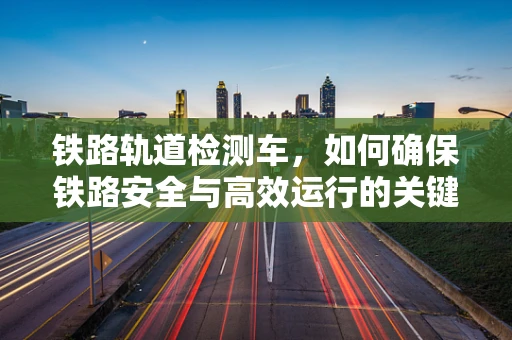 铁路轨道检测车，如何确保铁路安全与高效运行的关键角色？