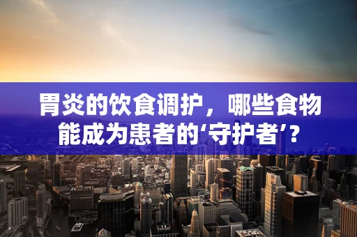 胃炎的饮食调护，哪些食物能成为患者的‘守护者’？