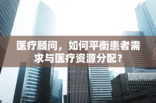 医疗顾问，如何平衡患者需求与医疗资源分配？