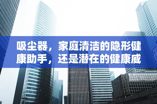 吸尘器，家庭清洁的隐形健康助手，还是潜在的健康威胁？