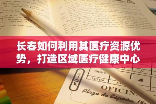 长春如何利用其医疗资源优势，打造区域医疗健康中心？