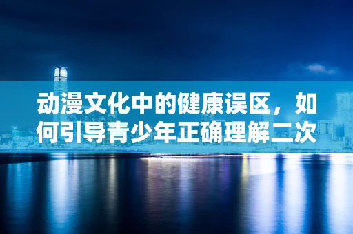 动漫文化中的健康误区，如何引导青少年正确理解二次元与现实生活的健康平衡？