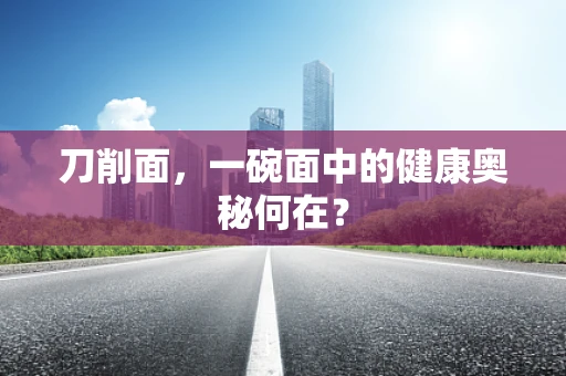 刀削面，一碗面中的健康奥秘何在？