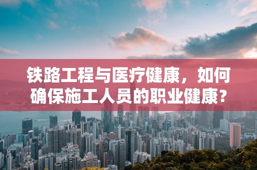 铁路工程与医疗健康，如何确保施工人员的职业健康？