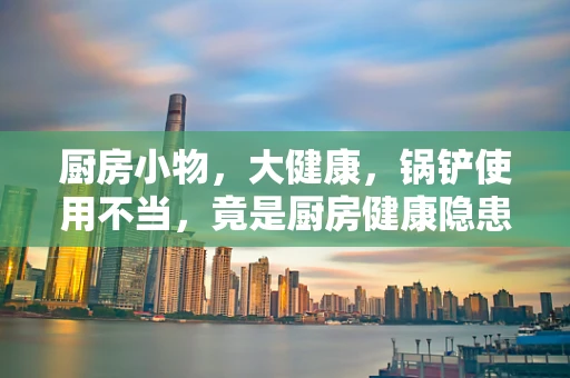 厨房小物，大健康，锅铲使用不当，竟是厨房健康隐患？