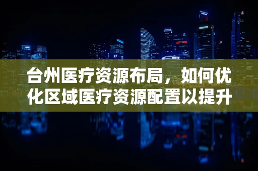 台州医疗资源布局，如何优化区域医疗资源配置以提升服务效率？