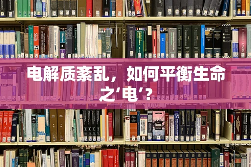 电解质紊乱，如何平衡生命之‘电’？