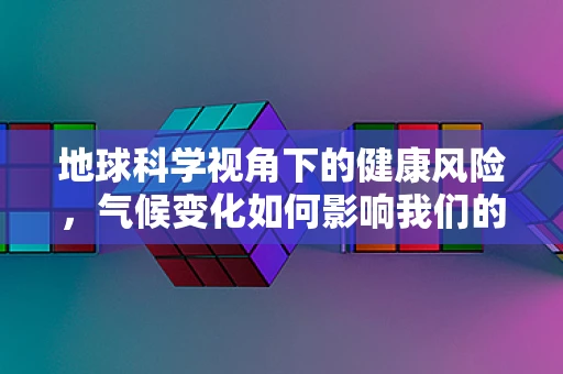 地球科学视角下的健康风险，气候变化如何影响我们的健康？