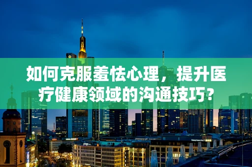 如何克服羞怯心理，提升医疗健康领域的沟通技巧？