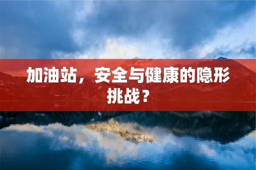 加油站，安全与健康的隐形挑战？