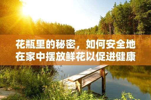 花瓶里的秘密，如何安全地在家中摆放鲜花以促进健康？