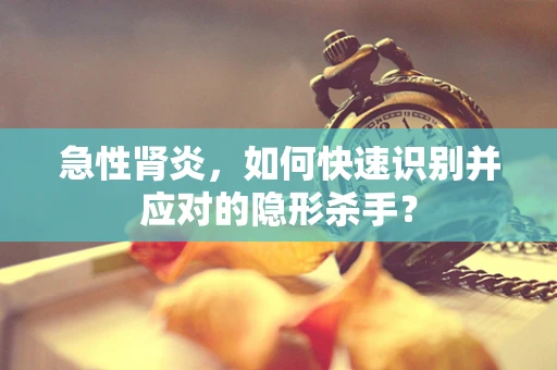 急性肾炎，如何快速识别并应对的隐形杀手？