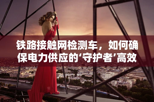 铁路接触网检测车，如何确保电力供应的‘守护者’高效运行？