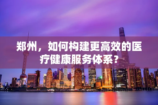 郑州，如何构建更高效的医疗健康服务体系？