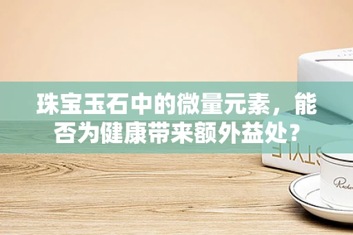 珠宝玉石中的微量元素，能否为健康带来额外益处？