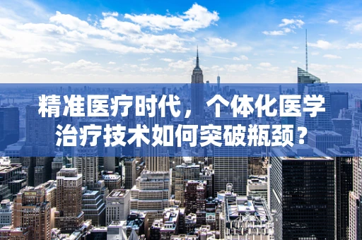 精准医疗时代，个体化医学治疗技术如何突破瓶颈？