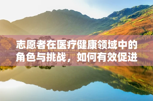 志愿者在医疗健康领域中的角色与挑战，如何有效促进健康普及？