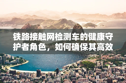 铁路接触网检测车的健康守护者角色，如何确保其高效且安全运行？