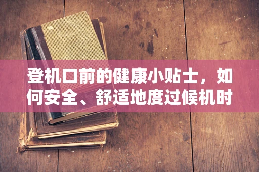登机口前的健康小贴士，如何安全、舒适地度过候机时光？