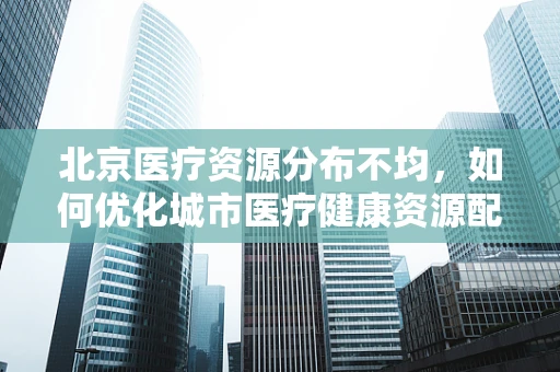 北京医疗资源分布不均，如何优化城市医疗健康资源配置？