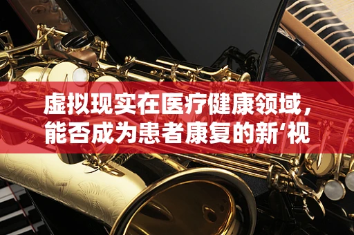 虚拟现实在医疗健康领域，能否成为患者康复的新‘视’界？