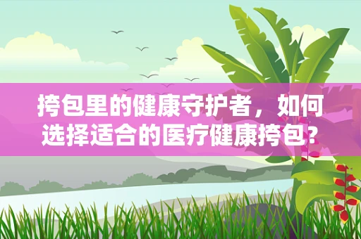 挎包里的健康守护者，如何选择适合的医疗健康挎包？