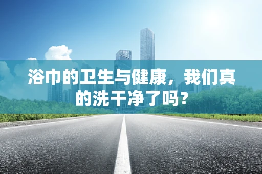 浴巾的卫生与健康，我们真的洗干净了吗？