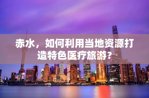 赤水，如何利用当地资源打造特色医疗旅游？