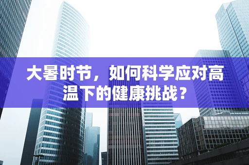 大暑时节，如何科学应对高温下的健康挑战？