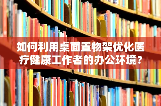 如何利用桌面置物架优化医疗健康工作者的办公环境？