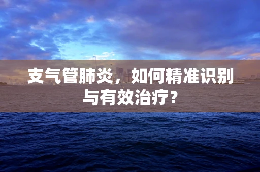 支气管肺炎，如何精准识别与有效治疗？