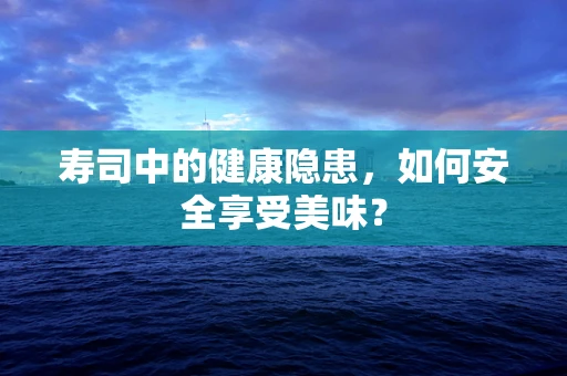 寿司中的健康隐患，如何安全享受美味？
